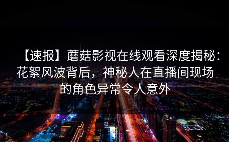 【速报】蘑菇影视在线观看深度揭秘:花絮风波背后,神秘人在直播间现场的角色异常令人意外 【速报】蘑菇影视在线观看深度揭秘:花絮风波背后,神秘人在直播间现场的角色异常令人意外