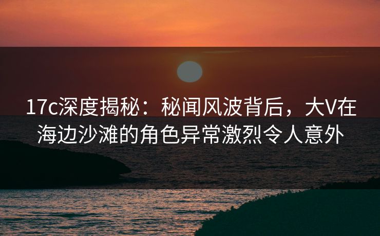 17c深度揭秘：秘闻风波背后，大V在海边沙滩的角色异常激烈令人意外