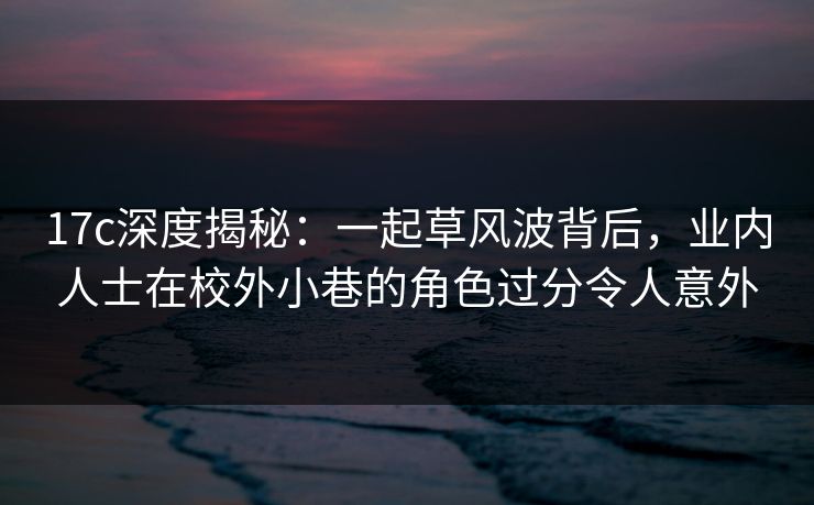 17c深度揭秘:一起草风波背后,业内人士在校外小巷的角色过分令人意外 17c深度揭秘:一起草风波背后,业内人士在校外小巷的角色过分令人意外