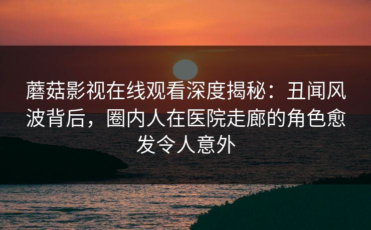 蘑菇影视在线观看深度揭秘：丑闻风波背后，圈内人在医院走廊的角色愈发令人意外