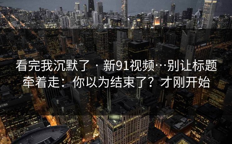 看完我沉默了 · 新91视频…别让标题牵着走：你以为结束了？才刚开始