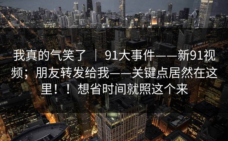 我真的气笑了 ｜ 91大事件——新91视频；朋友转发给我——关键点居然在这里！！想省时间就照这个来