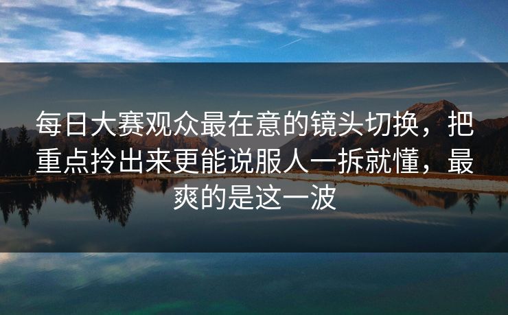 每日大赛观众最在意的镜头切换,把重点拎出来更能说服人一拆就懂,最爽的是这一波