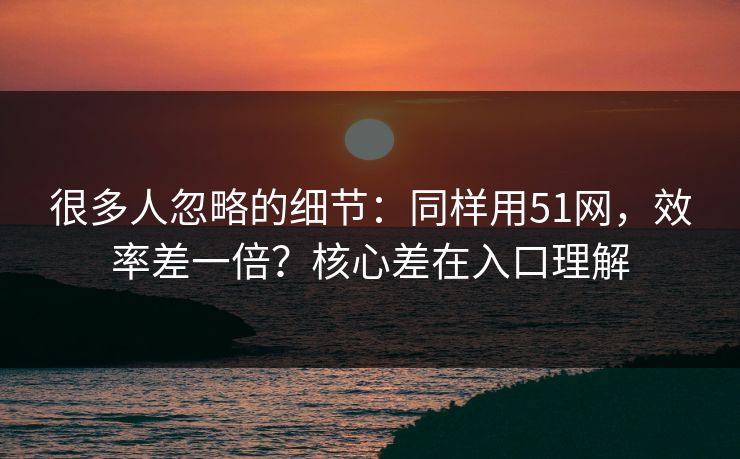 很多人忽略的细节：同样用51网，效率差一倍？核心差在入口理解