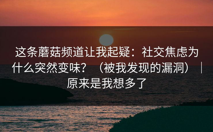 这条蘑菇频道让我起疑:社交焦虑为什么突然变味?(被我发现的漏洞)|原来是我想多了