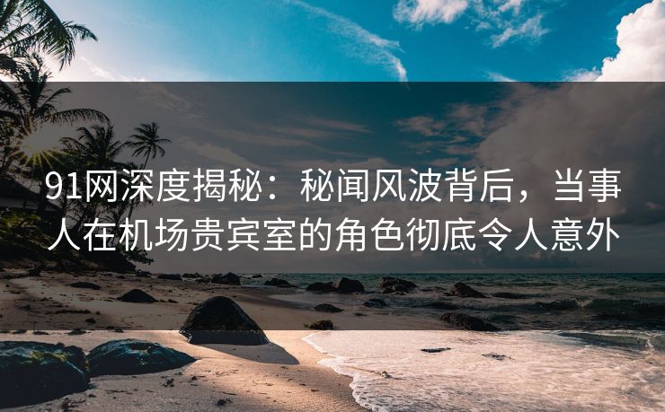 91网深度揭秘：秘闻风波背后，当事人在机场贵宾室的角色彻底令人意外