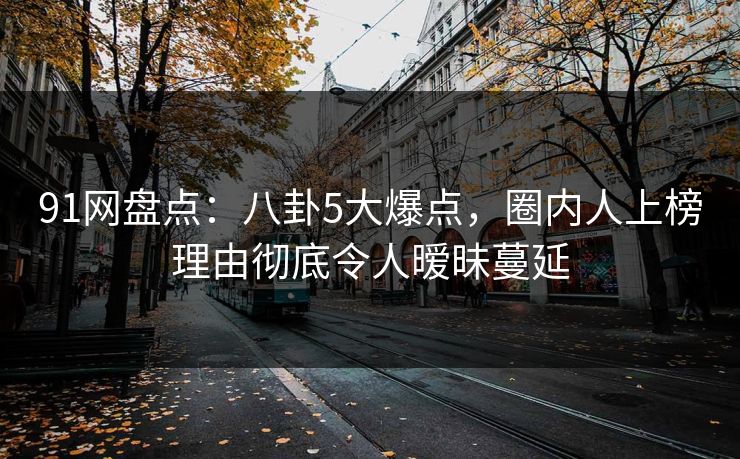 91网盘点：八卦5大爆点，圈内人上榜理由彻底令人暧昧蔓延