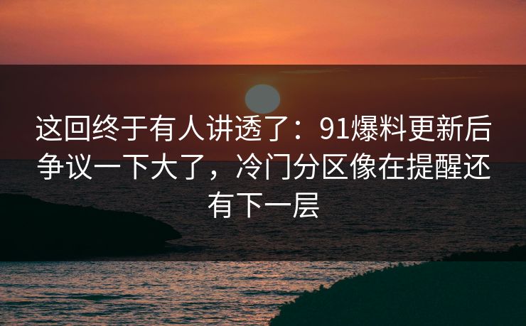 这回终于有人讲透了：91爆料更新后争议一下大了，冷门分区像在提醒还有下一层