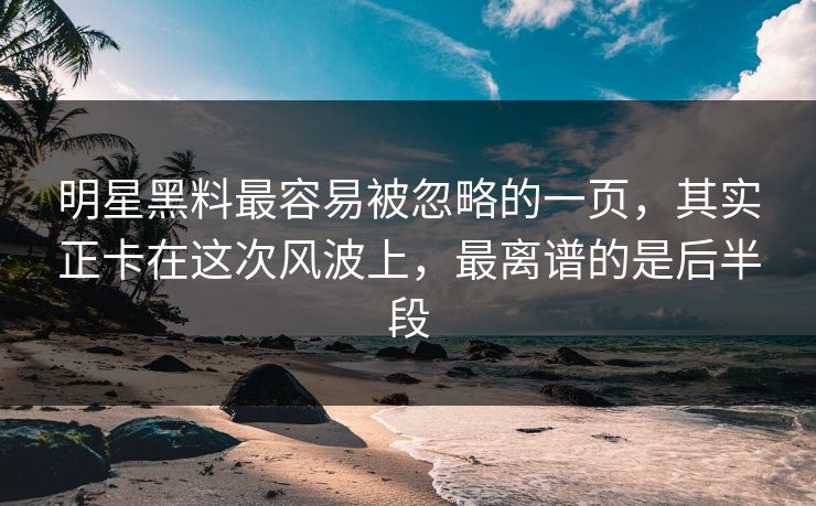 明星黑料最容易被忽略的一页，其实正卡在这次风波上，最离谱的是后半段